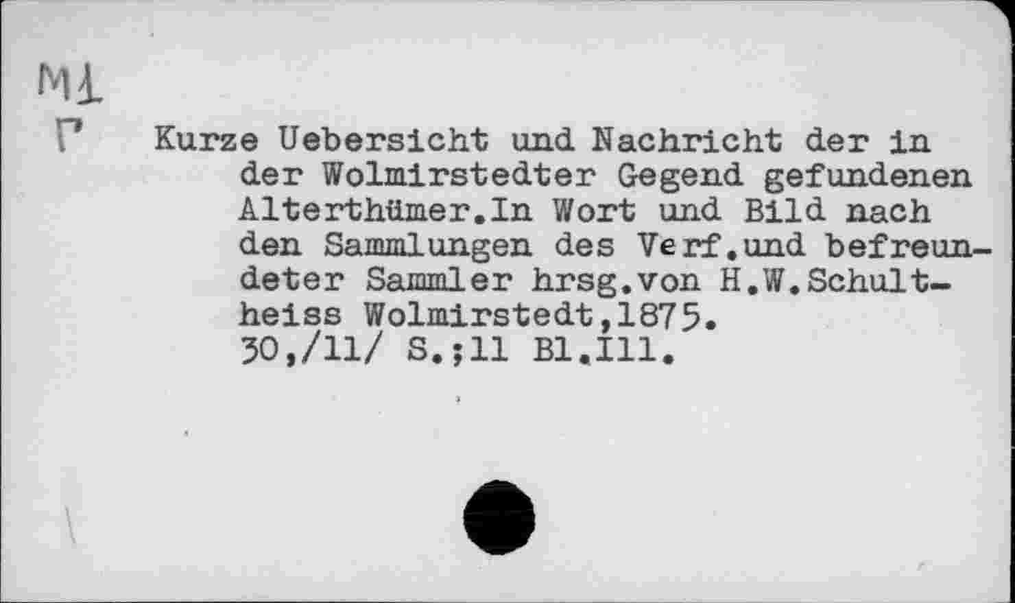 ﻿Ml
Kurze Uebersicht und Nachricht der in der Wolmirstedter Gegend gefundenen Alterthümer.In Wort und Bild nach den Sammlungen des Verf.und befreundeter Sammler hrsg.von H.W.Schultheiss Wolmirstedt,1875.
30,/11/ S.jll Bl.Ill.